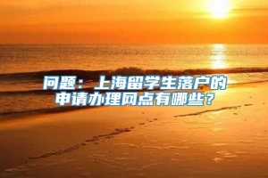 问题：上海留学生落户的申请办理网点有哪些？