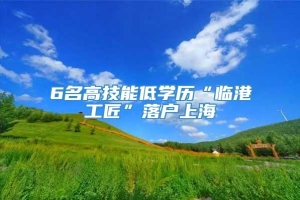 6名高技能低学历“临港工匠”落户上海