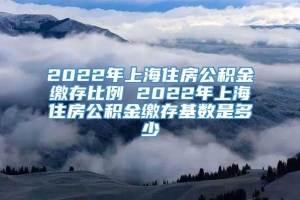 2022年上海住房公积金缴存比例 2022年上海住房公积金缴存基数是多少