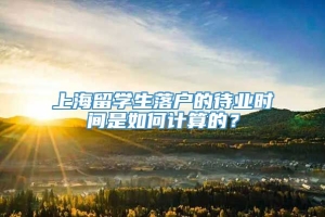 上海留学生落户的待业时间是如何计算的？