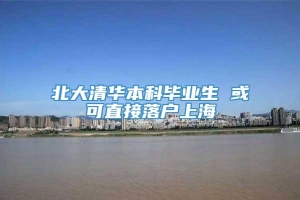 北大清华本科毕业生 或可直接落户上海