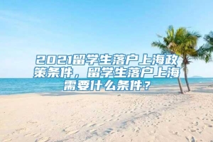 2021留学生落户上海政策条件，留学生落户上海需要什么条件？