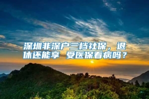 深圳非深户三档社保，退休还能享 受医保看病吗？