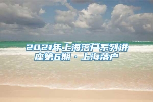 2021年上海落户系列讲座第6期·上海落户