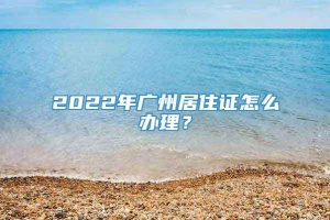 2022年广州居住证怎么办理？