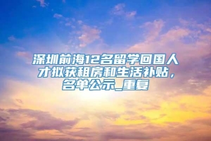 深圳前海12名留学回国人才拟获租房和生活补贴，名单公示_重复