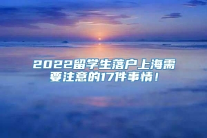 2022留学生落户上海需要注意的17件事情！