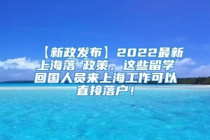 【新政发布】2022最新上海落戶政策，这些留学回国人员来上海工作可以直接落户！