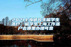 2021上海研究生留学生落户，留学生上海工作落户去哪里办理可靠