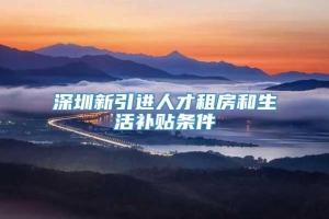 深圳新引进人才租房和生活补贴条件