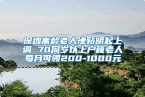 深圳高龄老人津贴明起上调 70周岁以上户籍老人每月可领200-1000元