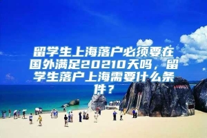 留学生上海落户必须要在国外满足20210天吗，留学生落户上海需要什么条件？