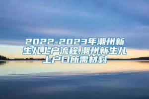 2022-2023年潮州新生儿上户流程,潮州新生儿上户口所需材料