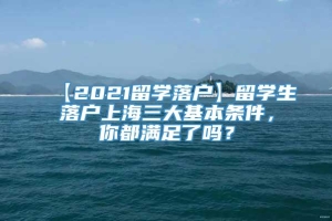 【2021留学落户】留学生落户上海三大基本条件，你都满足了吗？