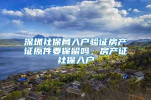 深圳社保局入户验证房产证原件要保留吗，房产证社保入户