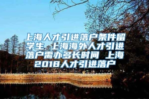 上海人才引进落户条件留学生 上海海外人才引进落户需办多长时间 上海2018人才引进落户