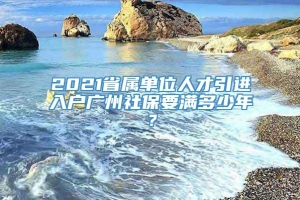 2021省属单位人才引进入户广州社保要满多少年？