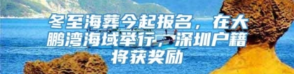 冬至海葬今起报名，在大鹏湾海域举行，深圳户籍将获奖励