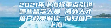 2021年上海将重点引进哪些留学人员 海外人才落户政策解读 海归落户上海