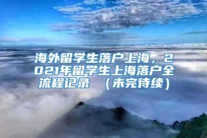 海外留学生落户上海，2021年留学生上海落户全流程记录 （未完待续）