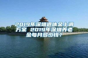 2019年深圳退休金上调方案 2019年深圳养老金每月多少钱？