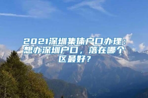 2021深圳集体户口办理：想办深圳户口，落在哪个区最好？