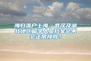 海归落户上海，武汉及湖北地区留学人员档案会不会正常接收？
