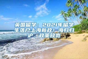 英国留学：2021年留学生落户上海新政！海归归沪，政策放宽