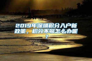 2019年深圳积分入户新政策，积分不够怎么办呢？