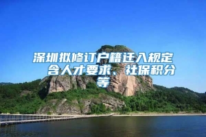深圳拟修订户籍迁入规定  含人才要求、社保积分等