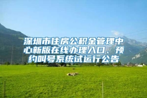 深圳市住房公积金管理中心新版在线办理入口、预约叫号系统试运行公告