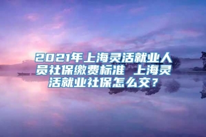 2021年上海灵活就业人员社保缴费标准 上海灵活就业社保怎么交？