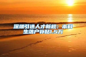 深圳引进人才新规：本科生落户补贴1.5万