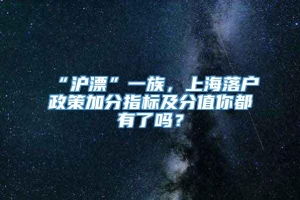 “沪漂”一族，上海落户政策加分指标及分值你都有了吗？
