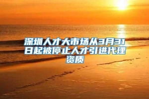 深圳人才大市场从3月31日起被停止人才引进代理资质