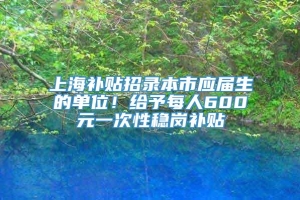 上海补贴招录本市应届生的单位！给予每人600元一次性稳岗补贴