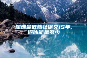 深圳最低档社保交15年,退休能拿多少