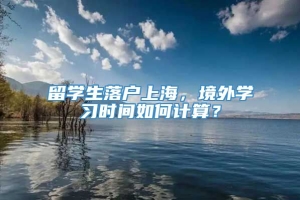 留学生落户上海，境外学习时间如何计算？