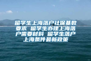 留学生上海落户社保基数要求 留学生办理上海落户需要材料 留学生落户上海条件最新政策