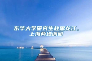 东华大学研究生赴黑龙江、上海两地调研