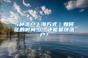 5种落户上海方式｜如何花的时间少，还能最快落户？