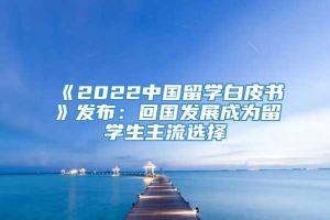 《2022中国留学白皮书》发布：回国发展成为留学生主流选择