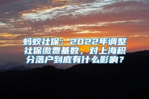 蚂蚁社保：2022年调整社保缴费基数，对上海积分落户到底有什么影响？