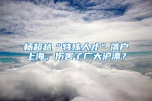 杨超越“特殊人才”落户上海，伤害了广大沪漂？