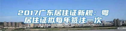 2017广东居住证新规：粤居住证拟每年签注一次