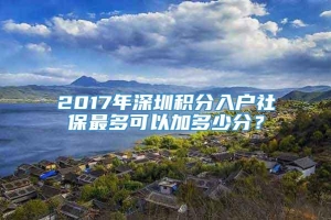 2017年深圳积分入户社保最多可以加多少分？