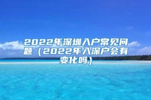 2022年深圳入户常见问题（2022年入深户会有变化吗）