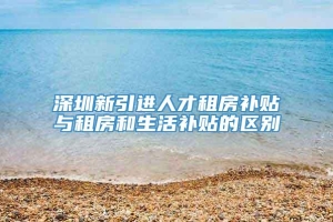 深圳新引进人才租房补贴与租房和生活补贴的区别