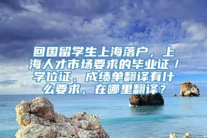 回国留学生上海落户，上海人才市场要求的毕业证／学位证、成绩单翻译有什么要求，在哪里翻译？