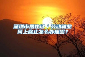 深圳市居住证／劳动就业网上终止怎么办理呢？